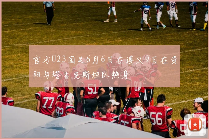 官方U23国足6月6日在遵义9日在贵阳与塔吉克斯坦队热身