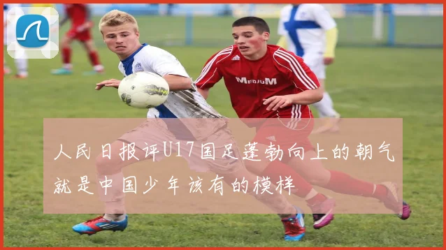 人民日报评U17国足蓬勃向上的朝气就是中国少年该有的模样